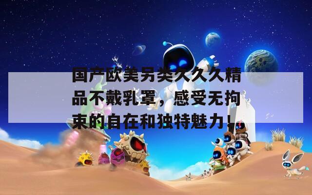 國產(chǎn)歐美另類久久久精品不戴乳罩，感受無拘束的自在和獨(dú)特魅力！