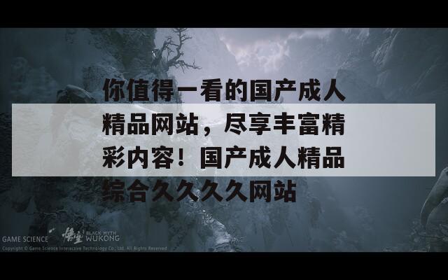 你值得一看的國(guó)產(chǎn)成人精品網(wǎng)站，盡享豐富精彩內(nèi)容！國(guó)產(chǎn)成人精品綜合久久久久網(wǎng)站