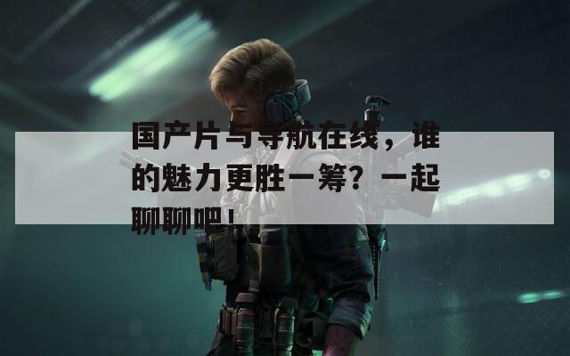 國產(chǎn)片與導(dǎo)航在線，誰的魅力更勝一籌？一起聊聊吧！