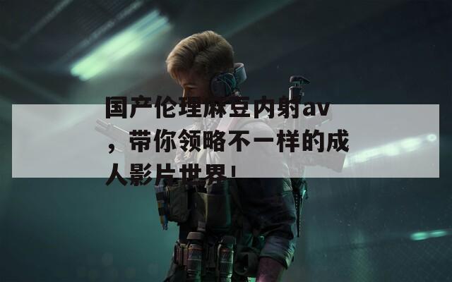 國(guó)產(chǎn)倫理麻豆內(nèi)射av，帶你領(lǐng)略不一樣的成人影片世界！