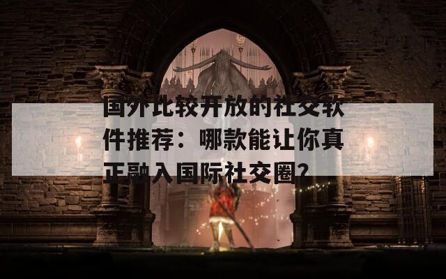 國(guó)外比較開(kāi)放的社交軟件推薦：哪款能讓你真正融入國(guó)際社交圈？