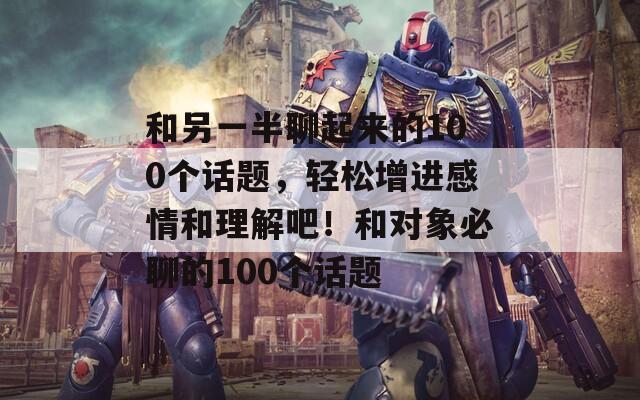 和另一半聊起來的100個(gè)話題，輕松增進(jìn)感情和理解吧！和對(duì)象必聊的100個(gè)話題
