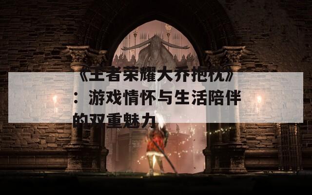 《王者榮耀大喬抱枕》：游戲情懷與生活陪伴的雙重魅力