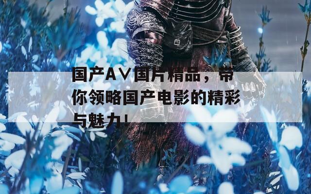 國(guó)產(chǎn)A∨國(guó)片精品，帶你領(lǐng)略國(guó)產(chǎn)電影的精彩與魅力！