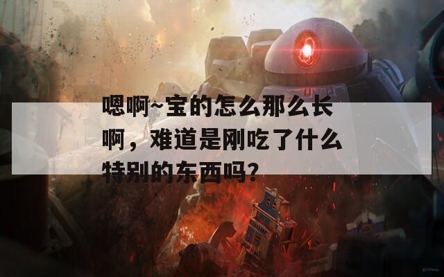 嗯啊～寶的怎么那么長啊，難道是剛吃了什么特別的東西嗎？