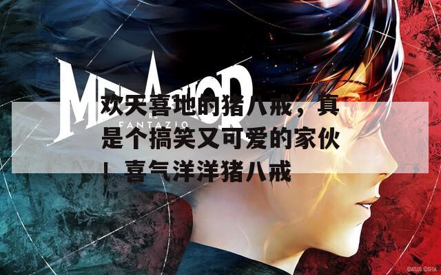 歡天喜地的豬八戒，真是個(gè)搞笑又可愛的家伙！喜氣洋洋豬八戒