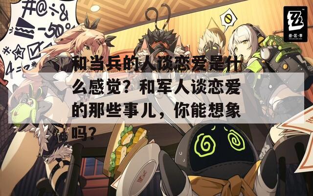 和當(dāng)兵的人談戀愛是什么感覺？和軍人談戀愛的那些事兒，你能想象嗎？