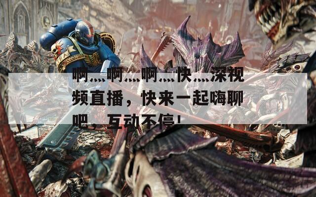 啊灬啊灬啊灬快灬深視頻直播，快來(lái)一起嗨聊吧，互動(dòng)不停！