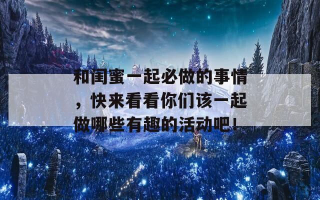 和閨蜜一起必做的事情，快來看看你們該一起做哪些有趣的活動吧！
