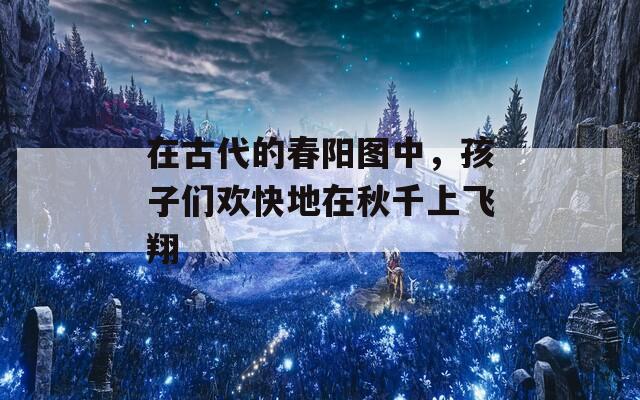 在古代的春陽圖中，孩子們歡快地在秋千上飛翔