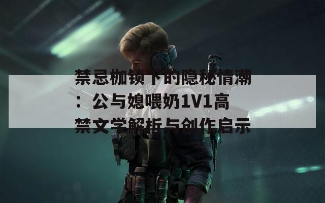 禁忌枷鎖下的隱秘情潮：公與媳喂奶1V1高禁文學(xué)解析與創(chuàng)作啟示