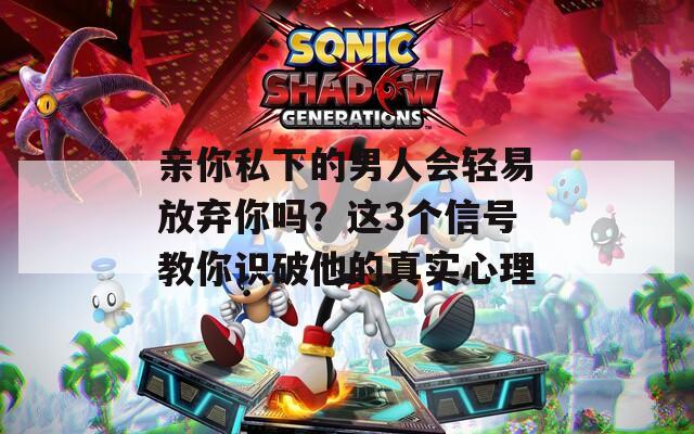親你私下的男人會輕易放棄你嗎？這3個信號教你識破他的真實心理