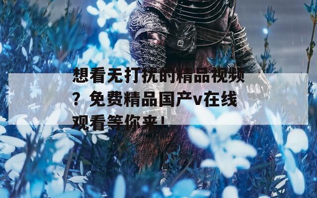 想看無打擾的精品視頻？免費精品國產(chǎn)v在線觀看等你來！