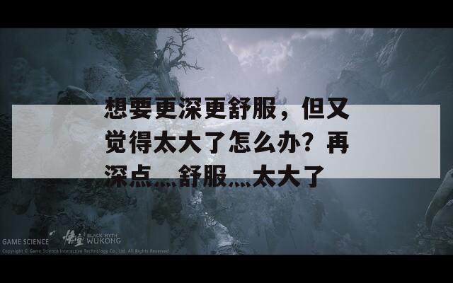想要更深更舒服，但又覺得太大了怎么辦？再深點(diǎn)灬舒服灬太大了