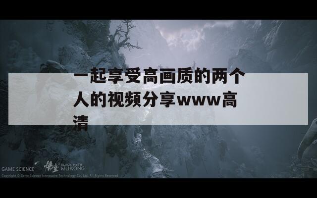 一起享受高畫質(zhì)的兩個人的視頻分享www高清