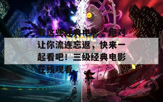 看這些經(jīng)典電影，絕對讓你流連忘返，快來一起看吧！三級經(jīng)典電影在線觀看