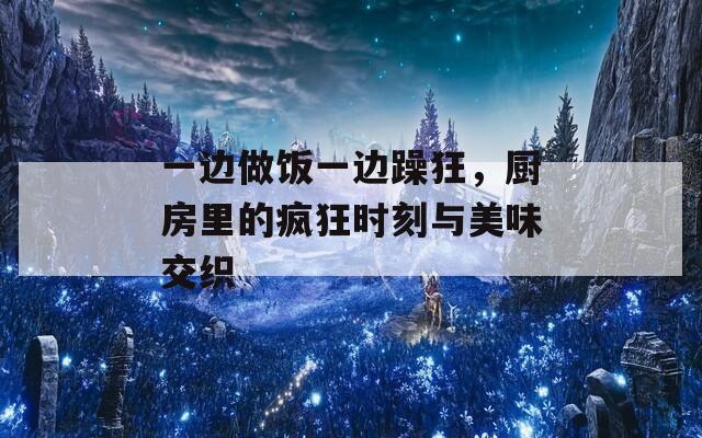 一邊做飯一邊躁狂，廚房里的瘋狂時刻與美味交織