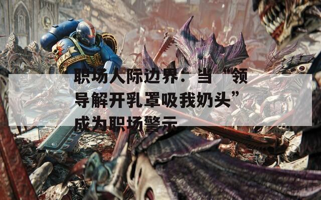 職場(chǎng)人際邊界：當(dāng)“領(lǐng)導(dǎo)解開(kāi)乳罩吸我奶頭”成為職場(chǎng)警示