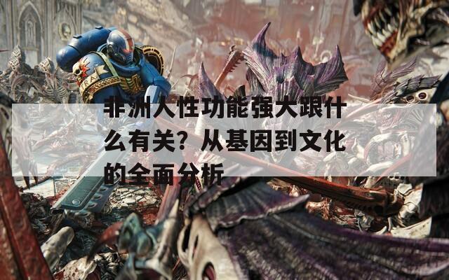 非洲人性功能強(qiáng)大跟什么有關(guān)？從基因到文化的全面分析