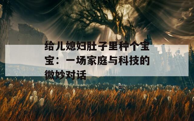 給兒媳婦肚子里種個寶寶：一場家庭與科技的微妙對話