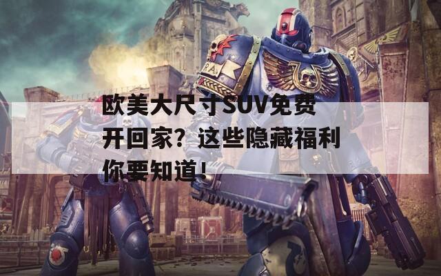 歐美大尺寸SUV免費(fèi)開回家？這些隱藏福利你要知道！