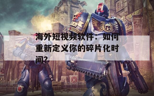 海外短視頻軟件：如何重新定義你的碎片化時間？