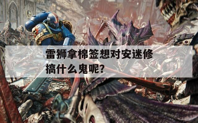 雷獅拿棉簽想對安迷修搞什么鬼呢？