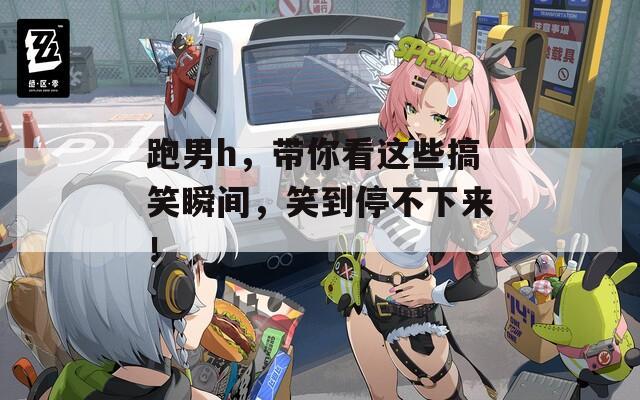 跑男h，帶你看這些搞笑瞬間，笑到停不下來(lái)！
