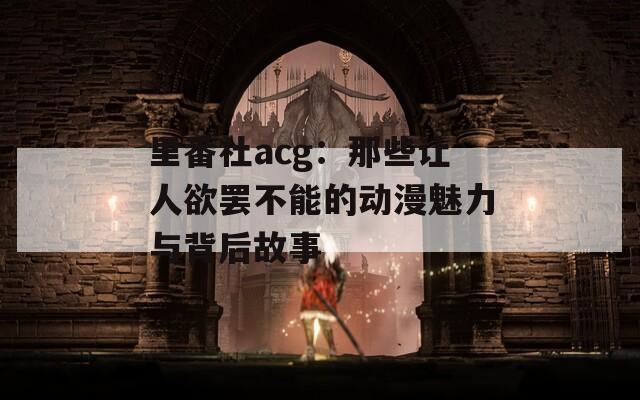 里番社acg：那些讓人欲罷不能的動漫魅力與背后故事