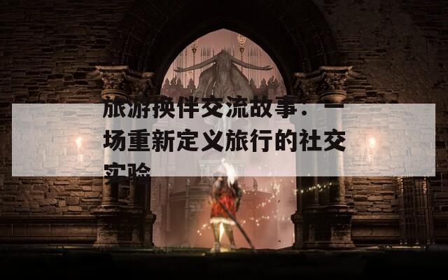 旅游換伴交流故事：一場(chǎng)重新定義旅行的社交實(shí)驗(yàn)