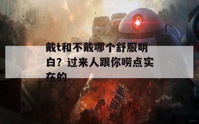 戴t和不戴哪個(gè)舒服明白？過來人跟你嘮點(diǎn)實(shí)在的