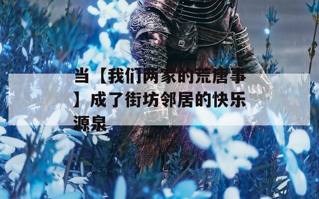 當(dāng)【我們兩家的荒唐事】成了街坊鄰居的快樂源泉