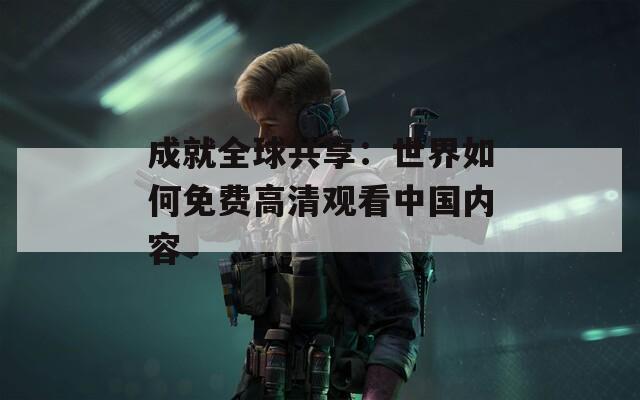 成就全球共享：世界如何免費(fèi)高清觀看中國(guó)內(nèi)容