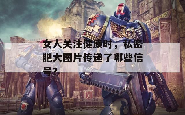女人關(guān)注健康時(shí)，私密肥大圖片傳遞了哪些信號(hào)？