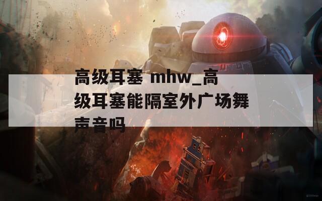 高級(jí)耳塞 mhw_高級(jí)耳塞能隔室外廣場(chǎng)舞聲音嗎