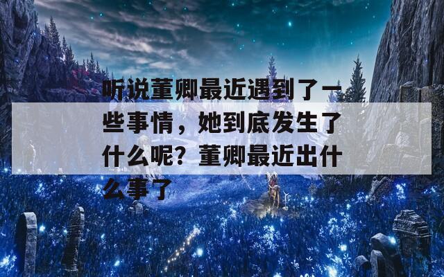 聽說董卿最近遇到了一些事情，她到底發(fā)生了什么呢？董卿最近出什么事了