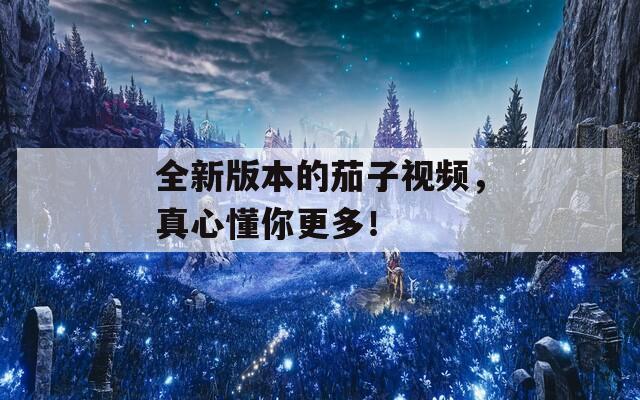 全新版本的茄子視頻，真心懂你更多！