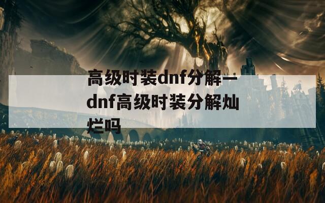 高級(jí)時(shí)裝dnf分解—dnf高級(jí)時(shí)裝分解燦爛嗎