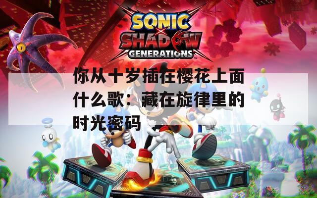 你從十歲插在櫻花上面什么歌：藏在旋律里的時光密碼
