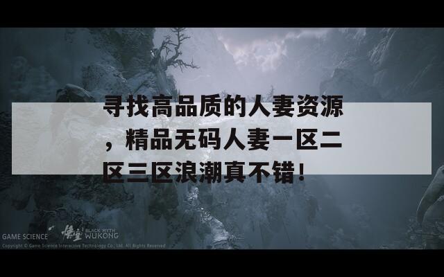 尋找高品質(zhì)的人妻資源，精品無碼人妻一區(qū)二區(qū)三區(qū)浪潮真不錯！