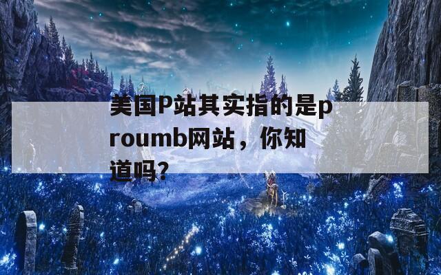 美國P站其實指的是proumb網(wǎng)站，你知道嗎？