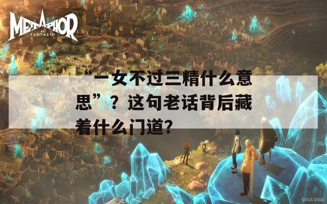 “一女不過(guò)三精什么意思”？這句老話背后藏著什么門(mén)道？
