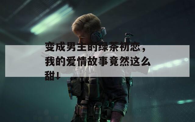 變成男主的綠茶初戀，我的愛情故事竟然這么甜！
