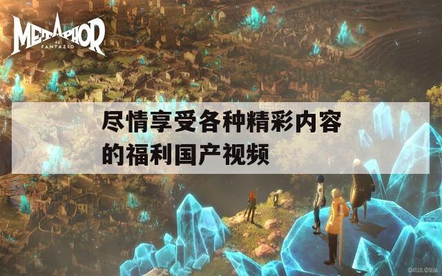 盡情享受各種精彩內(nèi)容的福利國(guó)產(chǎn)視頻