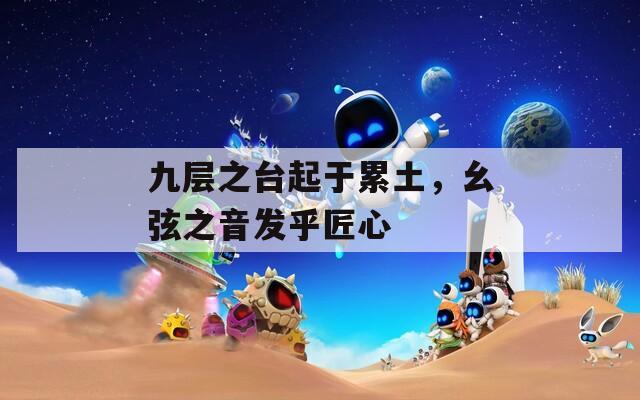 九層之臺起于累土，幺弦之音發(fā)乎匠心