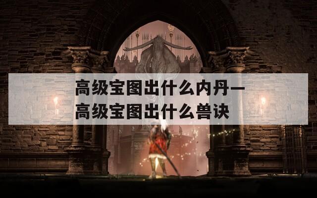 高級(jí)寶圖出什么內(nèi)丹—高級(jí)寶圖出什么獸訣