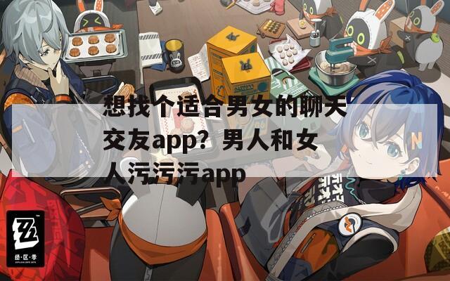 想找個(gè)適合男女的聊天交友a(bǔ)pp？男人和女人污污污app
