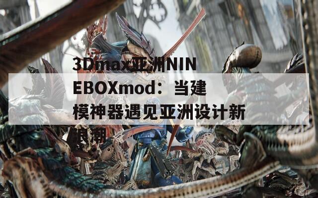 3Dmax亞洲NINEBOXmod：當(dāng)建模神器遇見亞洲設(shè)計新浪潮