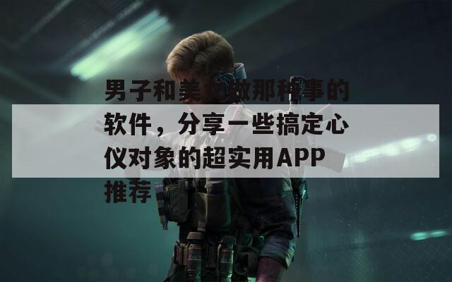 男子和美女做那種事的軟件，分享一些搞定心儀對象的超實用APP推薦