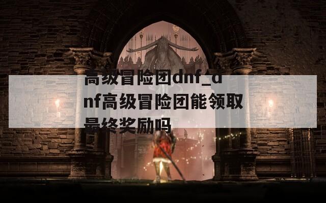 高級冒險團(tuán)dnf_dnf高級冒險團(tuán)能領(lǐng)取最終獎勵嗎